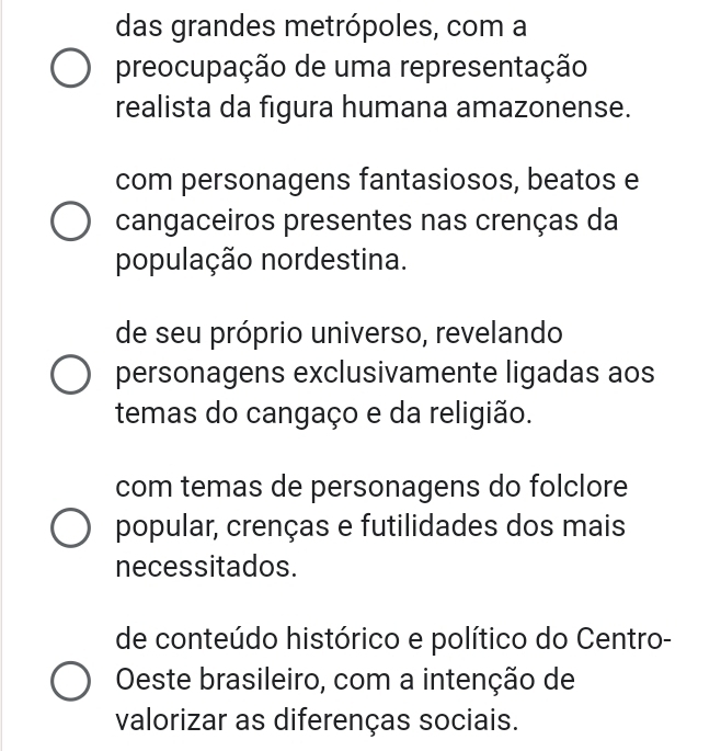 das grandes metrópoles, com a
preocupação de uma representação
realista da figura humana amazonense.
com personagens fantasiosos, beatos e
cangaceiros presentes nas crenças da
população nordestina.
de seu próprio universo, revelando
personagens exclusivamente ligadas aos
temas do cangaço e da religião.
com temas de personagens do folclore
popular, crenças e futilidades dos mais
necessitados.
de conteúdo histórico e político do Centro-
Oeste brasileiro, com a intenção de
valorizar as diferenças sociais.