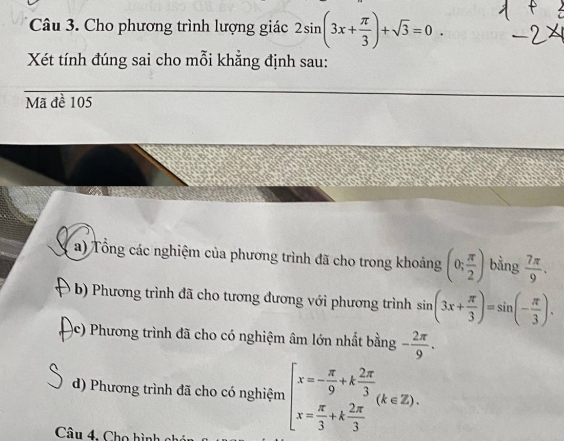 Cho phương trình lượng giác 2sin (3x+ π /3 )+sqrt(3)=0. 
Xét tính đúng sai cho mỗi khẳng định sau:
Mã đề 105
a) Tổng các nghiệm của phương trình đã cho trong khoảng (0; π /2 ) bằng  7π /9 .
b) Phương trình đã cho tương đương với phương trình sin (3x+ π /3 )=sin (- π /3 ).
(c) Phương trình đã cho có nghiệm âm lớn nhất bằng - 2π /9 .
d) Phương trình đã cho có nghiệm beginarrayl x=- π /9 +k 2π /3  x= π /3 +k 2π /3 endarray.  (k∈ Z). 
Câu 4. Cho hình ch