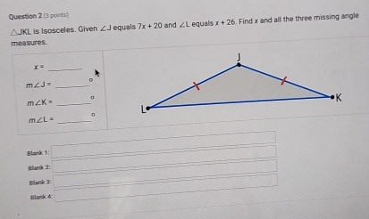 △ JKL is Isosceles. Given ∠ J equals 7x+20 and ∠ L equals x+26 Find x and all the three missing angle 
measures. 
_ x=
_ m∠ J=
。 
_ m∠ K=

m∠ L= _ 
Blank 1 x=□  □  
□  
Illank 2: □ ∴ △ H_1/2 
Blank 3: _  □ 
Blank 4