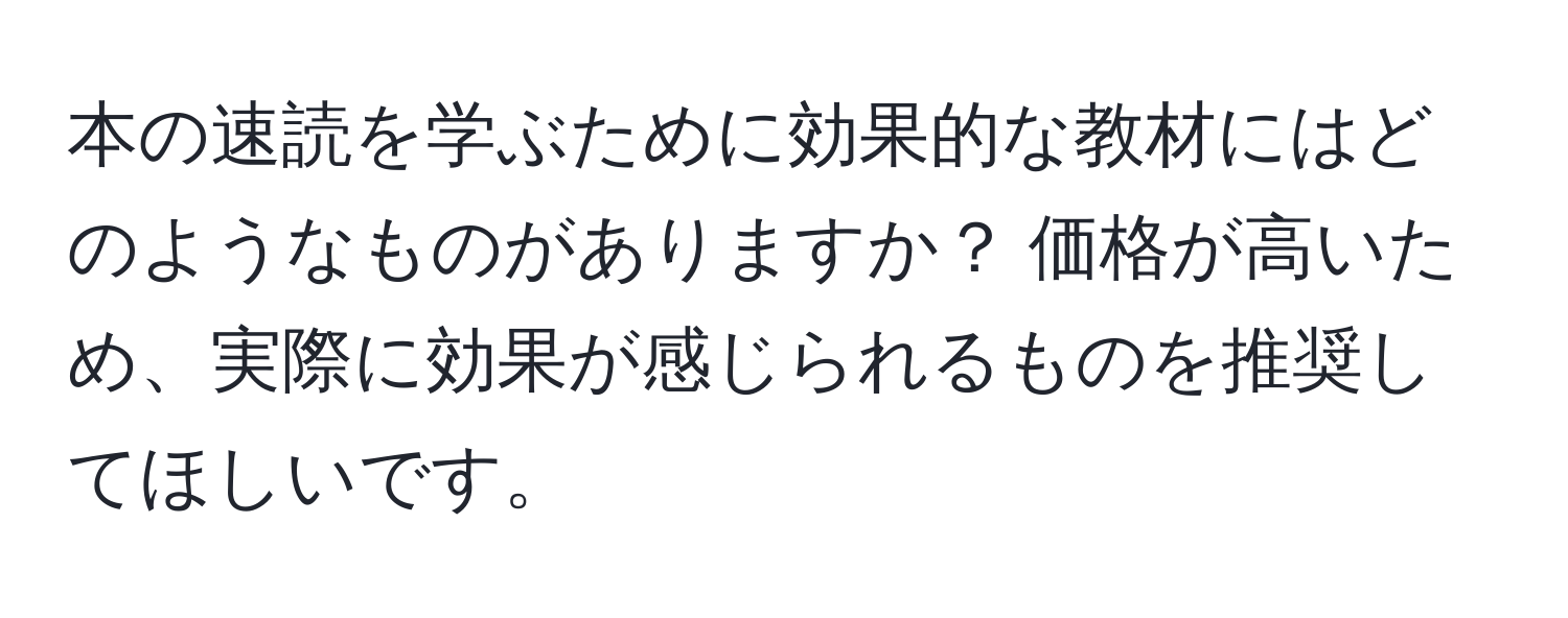 本の速読を学ぶために効果的な教材にはどのようなものがありますか？ 価格が高いため、実際に効果が感じられるものを推奨してほしいです。