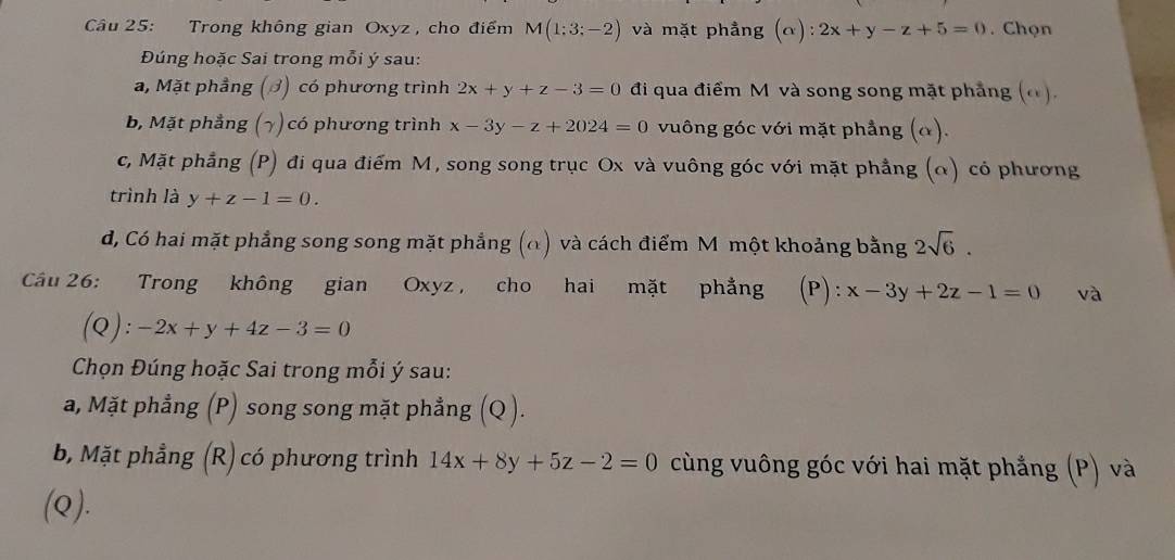 Trong không gian Oxyz , cho điểm M(1:3;-2) và mặt phẳng (alpha ):2x+y-z+5=0. Chọn
Đúng hoặc Sai trong mỗi ý sau:
a, Mặt phầng (ớ) có phương trình 2x+y+z-3=0 đi qua điểm M và song song mặt phẳng (α).
b, Mặt phẳng (¬) có phương trình x-3y-z+2024=0 vuông góc với mặt phẳng (α).
c, Mặt phẳng (P) đi qua điểm M, song song trục Ox và vuông góc với mặt phẳng (α) có phương
trình là y+z-1=0.
d, Có hai mặt phẳng song song mặt phẳng (α) và cách điểm M một khoảng bằng 2sqrt(6). 
Cầu 26: Trong không gian Oxyz , cho hai mặt phẳng (P): x-3y+2z-1=0 và
(Q): -2x+y+4z-3=0
Chọn Đúng hoặc Sai trong mỗi ý sau:
a, Mặt phẳng (P) song song mặt phẳng (Q ).
b, Mặt phẳng (R) có phương trình 14x+8y+5z-2=0 cùng vuông góc với hai mặt phẳng (P) và
(Q).