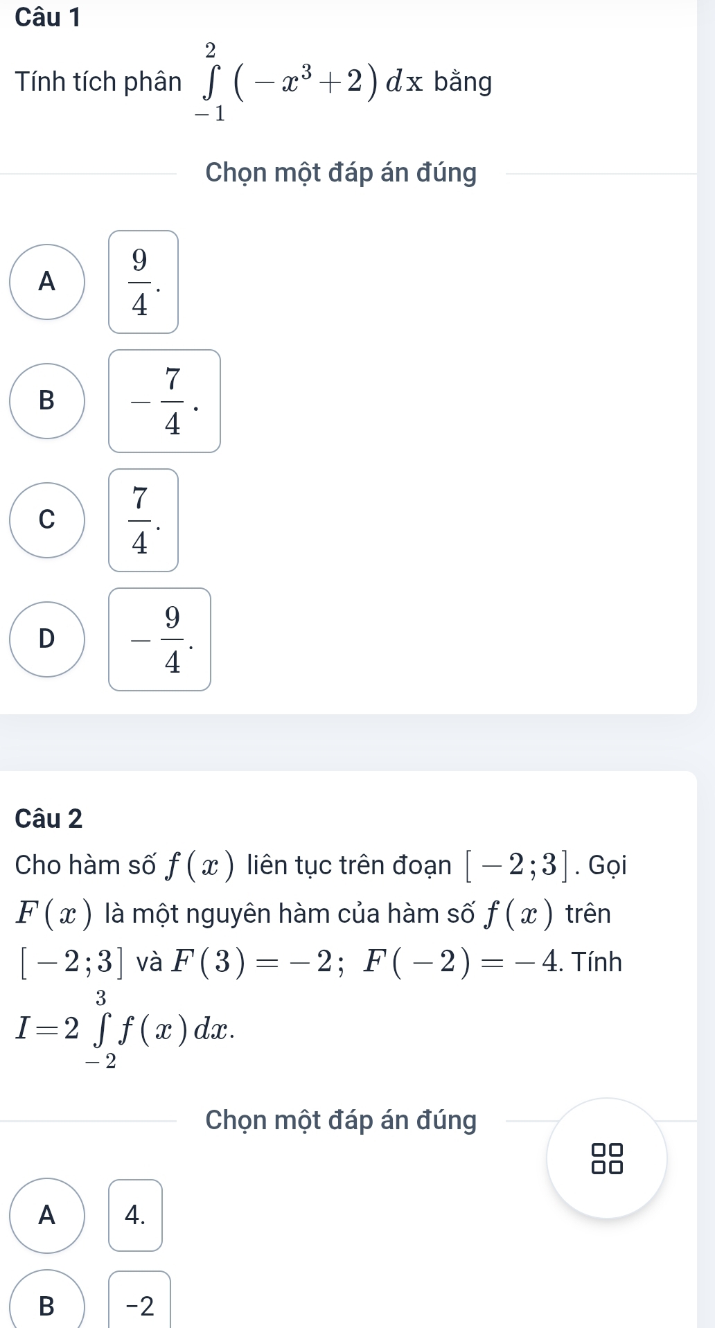 Tính tích phân ∈tlimits _(-1)^2(-x^3+2)dx bằng
Chọn một đáp án đúng
A  9/4 .
B - 7/4 .
C  7/4 .
D - 9/4 . 
Câu 2
Cho hàm số f(x) liên tục trên đoạn [-2;3]. Gọi
F(x) là một nguyên hàm của hàm số f(x) trên
[-2;3] và F(3)=-2; F(-2)=-4. Tính
I=2∈tlimits _(-2)^3f(x)dx. 
Chọn một đáp án đúng
A 4.
B -2