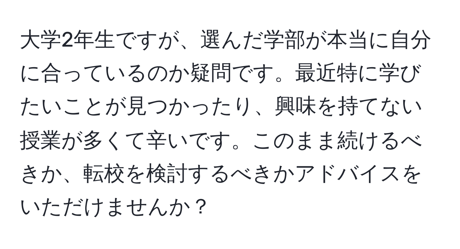 大学2年生ですが、選んだ学部が本当に自分に合っているのか疑問です。最近特に学びたいことが見つかったり、興味を持てない授業が多くて辛いです。このまま続けるべきか、転校を検討するべきかアドバイスをいただけませんか？