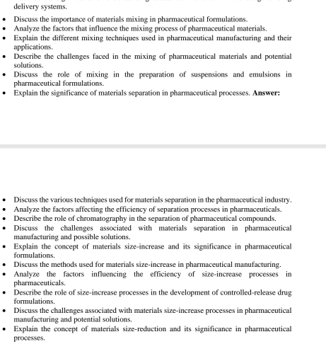delivery systems. 
Discuss the importance of materials mixing in pharmaceutical formulations. 
Analyze the factors that influence the mixing process of pharmaceutical materials. 
Explain the different mixing techniques used in pharmaceutical manufacturing and their 
applications. 
Describe the challenges faced in the mixing of pharmaceutical materials and potential 
solutions. 
Discuss the role of mixing in the preparation of suspensions and emulsions in 
pharmaceutical formulations. 
Explain the significance of materials separation in pharmaceutical processes. Answer: 
Discuss the various techniques used for materials separation in the pharmaceutical industry. 
Analyze the factors affecting the efficiency of separation processes in pharmaceuticals. 
Describe the role of chromatography in the separation of pharmaceutical compounds. 
Discuss the challenges associated with materials separation in pharmaceutical 
manufacturing and possible solutions. 
Explain the concept of materials size-increase and its significance in pharmaceutical 
formulations. 
Discuss the methods used for materials size-increase in pharmaceutical manufacturing. 
Analyze the factors influencing the efficiency of size-increase processes in 
pharmaceuticals. 
Describe the role of size-increase processes in the development of controlled-release drug 
formulations. 
Discuss the challenges associated with materials size-increase processes in pharmaceutical 
manufacturing and potential solutions. 
Explain the concept of materials size-reduction and its significance in pharmaceutical 
processes.