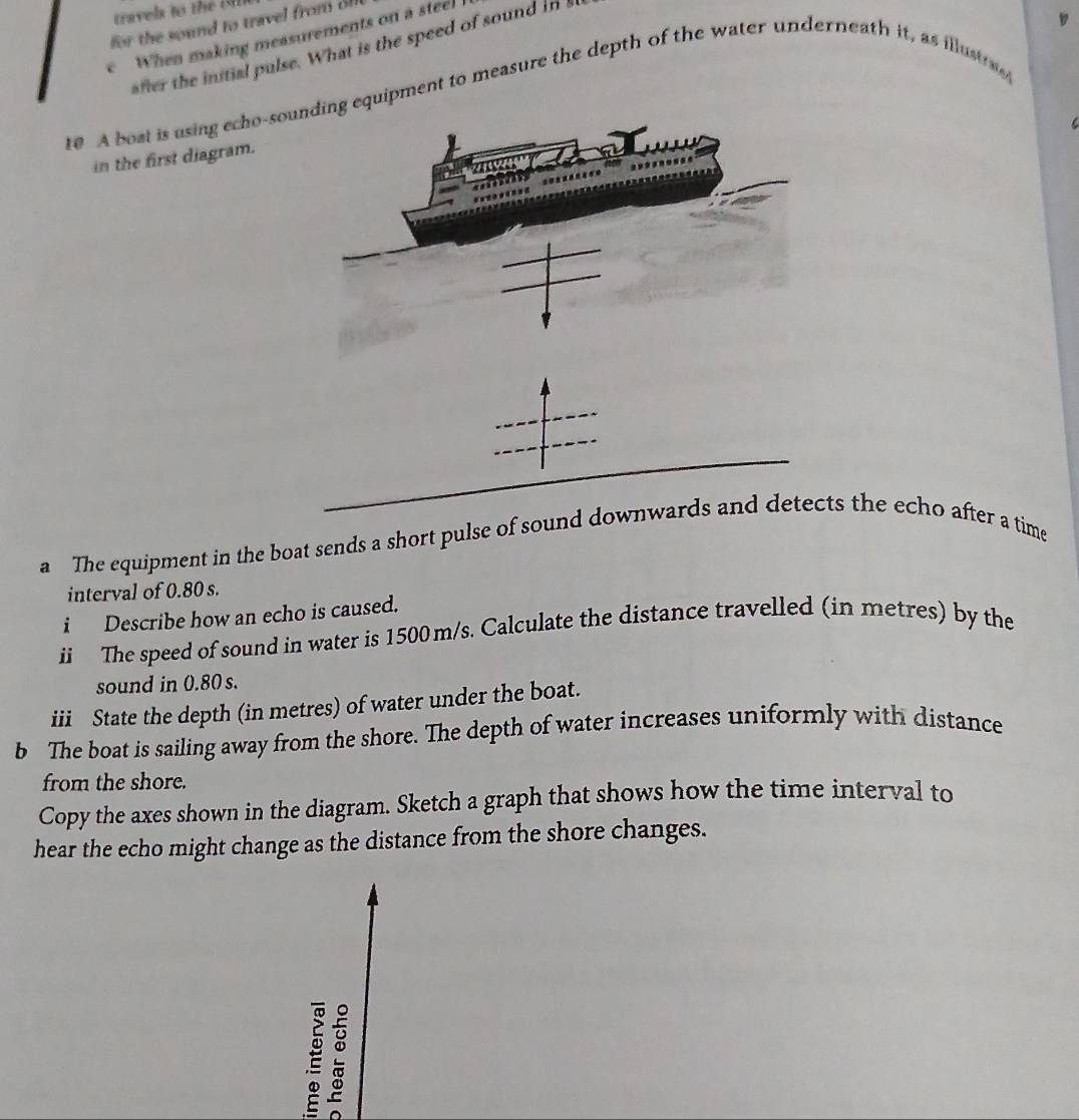 travels to the M
17 
for the sound to travel from of 
e When making measurements on a steel 
after the initial pulse. What is the speed of sound in s 
re A bost is using echo-soequipment to measure the depth of the water underneath it, as illustrg 
in the first diagram. 
a The equipment in the boat sends a short pulse of sound downwards and detects the echo after a time 
interval of 0.80 s. 
i Describe how an echo is caused. 
ii The speed of sound in water is 1500 m/s. Calculate the distance travelled (in metres) by the 
sound in 0.80 s. 
iii State the depth (in metres) of water under the boat. 
b The boat is sailing away from the shore. The depth of water increases uniformly with distance 
from the shore. 
Copy the axes shown in the diagram. Sketch a graph that shows how the time interval to 
hear the echo might change as the distance from the shore changes. 
E