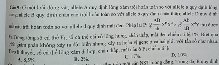 Cầu 9: Ở một loài động vật, allele A quy định lông xám trội hoàn toàn so với allele a quy định lông
hung; allele B quy định chân cao trội hoàn toàn so với allele b quy định chân thấp; allele D quy định
mắt nâu trội hoàn toàn so với allele d quy định mắt đen. Phép lai P: Q AB/ab X^bX^a* sigma  Ab/aB X^dY thu được
Fl Trong tổng số cá thể F_1 , số cá thể cái có lông hung, chân thấp, mắt đen chiếm tỉ lệ 1%. Biết quá
trình giảm phân không xảy ra đột biến nhưng xảy ra hoán vị gene ở cả hai giới với tần số như nhau.
Theo lí thuyết, số cá thể lông xám dị hợp, chân thấp, mắt nâu ở F_1 chiếm tỉ lệ
A. 8,5% B. 2%. C. 17%. D. 10%.
rên một cặp NST tương đồng. Trong đó, B quy định