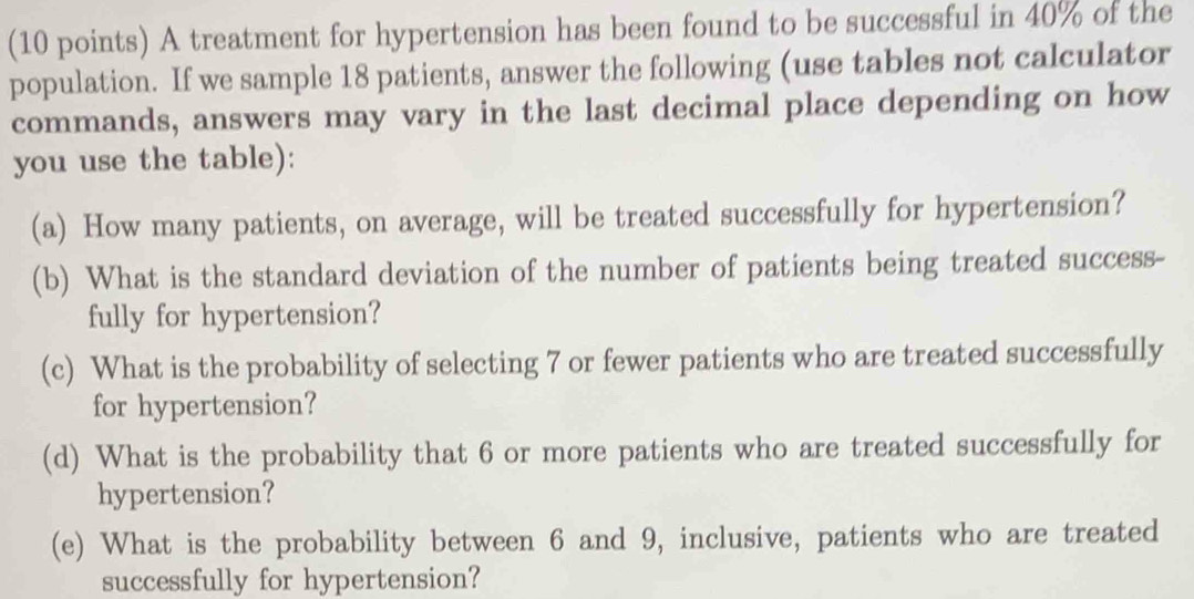 A treatment for hypertension has been found to be successful in 40% of the 
population. If we sample 18 patients, answer the following (use tables not calculator 
commands, answers may vary in the last decimal place depending on how 
you use the table): 
(a) How many patients, on average, will be treated successfully for hypertension? 
(b) What is the standard deviation of the number of patients being treated success- 
fully for hypertension? 
(c) What is the probability of selecting 7 or fewer patients who are treated successfully 
for hypertension? 
(d) What is the probability that 6 or more patients who are treated successfully for 
hypertension? 
(e) What is the probability between 6 and 9, inclusive, patients who are treated 
successfully for hypertension?