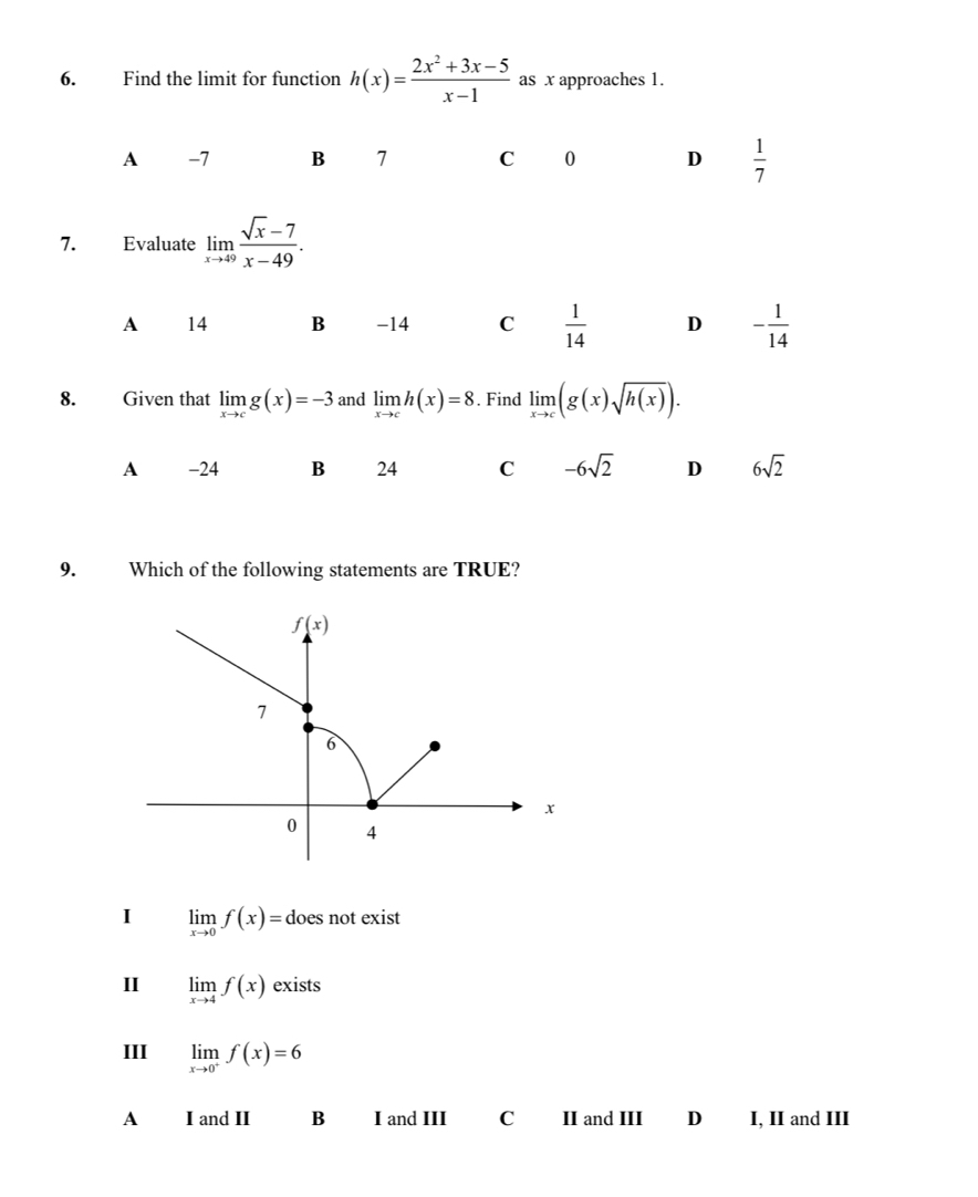 Find the limit for function h(x)= (2x^2+3x-5)/x-1  as x approaches 1.
A -7 B 7 C 0 D  1/7 
7. Evaluate limlimits _xto 49 (sqrt(x)-7)/x-49 .
A 14 B -14 C  1/14  D - 1/14 
8. Given that limlimits _xto cg(x)=-3 and limlimits _xto ch(x)=8. Find limlimits _xto c(g(x)sqrt(h(x))).
A -24 B 24 C -6sqrt(2) D 6sqrt(2)
9. Which of the following statements are TRUE?
f(x)
7
6
x
0 4
I limlimits _xto 0f(x)=do es not exist
I limlimits _xto 4f(x) exists
III limlimits _xto 0^+f(x)=6
A I and II B I and III C II and III D I, II and III