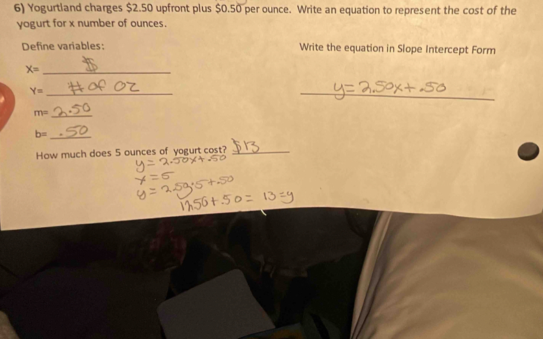 Yogurtland charges $2.50 upfront plus $0.50 per ounce. Write an equation to represent the cost of the 
yogurt for x number of ounces. 
Define variables: Write the equation in Slope Intercept Form 
_ X=
Y= _ 
_
m= _
b= _ 
How much does 5 ounces of yogurt cost?_