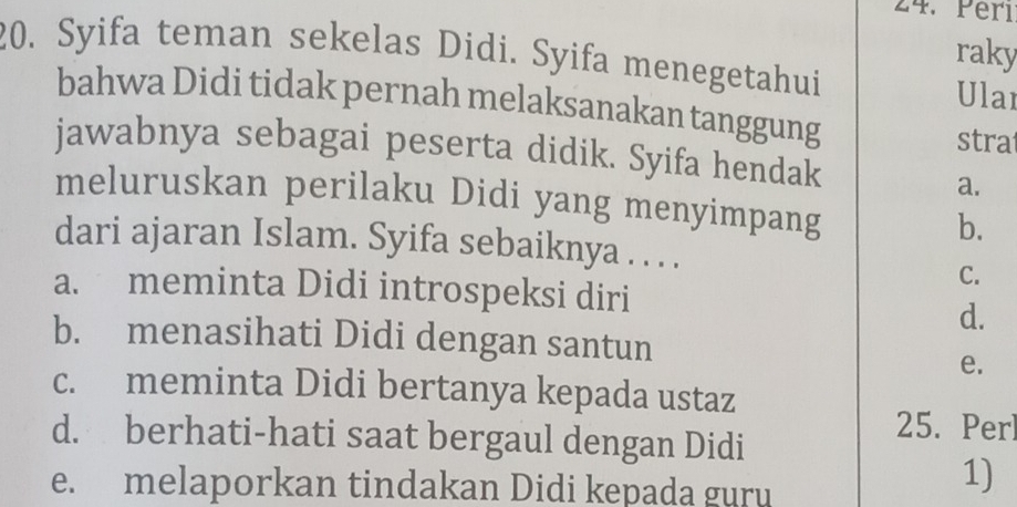 Perı
raky
20. Syifa teman sekelas Didi. Syifa menegetahui Ular
bahwa Didi tidak pernah melaksanakan tanggung
stra
jawabnya sebagai peserta didik. Syifa hendak
a.
meluruskan perilaku Didi yang menyimpang b.
dari ajaran Islam. Syifa sebaiknya . . . .
C.
a. meminta Didi introspeksi diri
d.
b. menasihati Didi dengan santun
e.
c. meminta Didi bertanya kepada ustaz
d. berhati-hati saat bergaul dengan Didi
25. Perl
e. melaporkan tindakan Didi kepada guru
1)