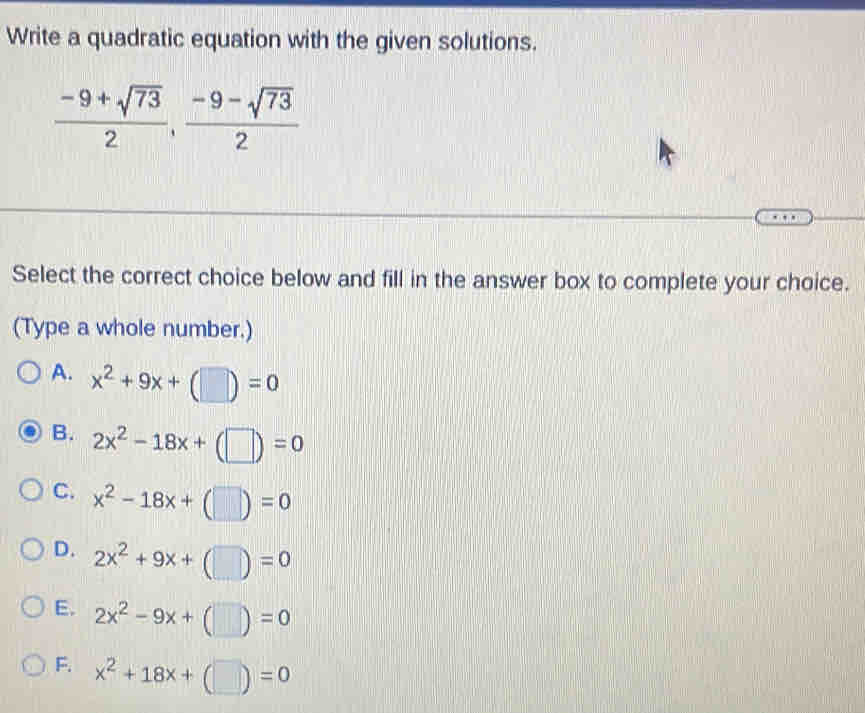 Write a quadratic equation with the given solutions.
 (-9+sqrt(73))/2 ,  (-9-sqrt(73))/2 
Select the correct choice below and fill in the answer box to complete your choice.
(Type a whole number.)
A. x^2+9x+(□ )=0
B. 2x^2-18x+(□ )=0
C. x^2-18x+(□ )=0
D. 2x^2+9x+(□ )=0
E. 2x^2-9x+(□ )=0
F. x^2+18x+(□ )=0