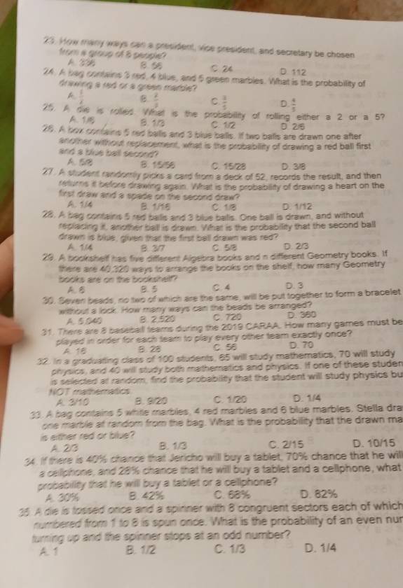 How many ways can a president, vice president, and secretary be chosen
from a group of 8 geople?
A. 23B B5 C 24 D. 112
24. A bag contains 5 red, 4 blue, and 5 green marbles. What is the probability of
dreing a red or a green marde?
A  1/2  B.  2/3  C.  3/5  D  4/5 
25. A die is roiied. What is the probabillity of rolling either a 2 or a 5?
A. 1 B. 1/3 C. 1/2 D 2/8
28. A box contains 5red balls and 3 blue balls. If two balls are drawn one after
another without replacement, what is the probablity of drawing a red ball first
and a blue ball second?
A. 5e B. 1/5/56 C. 15/28 D. 3/8
27. A student randomly picks a card from a deck of 52, records the result, and then
refurns it before drawing again. What is the probability of drawing a heart on the
first draw and a spade on the second draw?
A. 1/4 B. 1/16 C. 1/8 D. 1/12
28. A bag contains 5 red balls and 3 blue balls. One ball is drawn, and without
replacing it, another ball is drawn. Vihat is the probability that the second ball
drawn is blue, given that the first ball drawn was red?
A. 1.14 B. 3/7 C. 5/8 D. 2/3
29. A bookshelf has five different Algebra books and n different Geometry books. If
there are 40,320 ways to arrange the books on the shelf, how many Geometry
books are on the bookshelf?
A B B. 5 C. 4 D. 3
30. Seven beads, no two of which are the same, will be put together to form a bracelet
witthout a lock. How many ways can the beads be arranged?
A. 5040 B. 2.520 C. 720 D. 380
31. There are 8 baseball tears during the 2019 CARAA. How many games must be
played in order for each team to play every other team exactly once?
A 1 8. 28 C. 58 D. 70
32. In a graduating class of 100 students, 65 will study mathematics, 70 will study
physics, and 40 will study both mathematios and physics. If one of these studen
is selected at random, find the probability that the student will study physics but
NOT matheratics
A. 3/10 B. 9/20 C. 1/20 D. 1/4
33. A bag contains 5 whitle marbles, 4 red marbles and 6 blue marbles, Stella dra
one marble at random from the bag. What is the probability that the drawn ma
is either red or blue?
A. 2/3 B. 1/3 C. 2/15 D. 10/15
34. If there is 40% chance that Jericho will buy a tablet, 70% chance that he will
a cellphone, and 28% chance that he willl buy a tablet and a cellphone, what
probability that he will buy a tablet or a cellphone?
A. 30% B. 42% C. 68% D. 82%
35. A die is tossed once and a spinner with 8 congruent sectors each of which
numbered from 1 to 8 is spun once. What is the probability of an even nun
turning up and the spinner stops at an odd number?
A. 1 B. 1/2 C. 1/3 D. 1/4