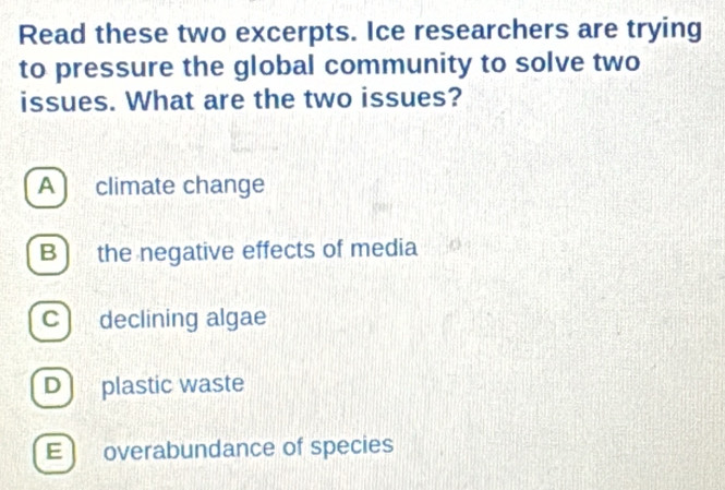 Read these two excerpts. Ice researchers are trying
to pressure the global community to solve two
issues. What are the two issues?
A climate change
B) the negative effects of media
c declining algae
D) plastic waste
E overabundance of species