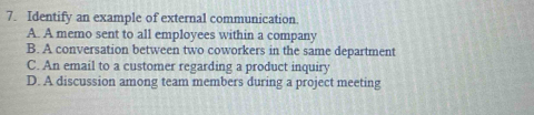 Identify an example of external communication.
A. A memo sent to all employees within a company
B. A conversation between two coworkers in the same department
C. An email to a customer regarding a product inquiry
D. A discussion among team members during a project meeting