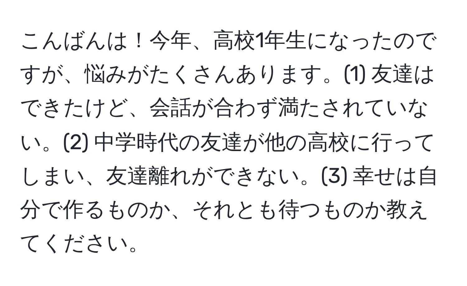 こんばんは！今年、高校1年生になったのですが、悩みがたくさんあります。(1) 友達はできたけど、会話が合わず満たされていない。(2) 中学時代の友達が他の高校に行ってしまい、友達離れができない。(3) 幸せは自分で作るものか、それとも待つものか教えてください。