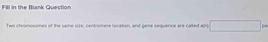 Fill in the Blank Question 
Two chromosomes of the same size, centromere location, and gene sequence are called a(n)□