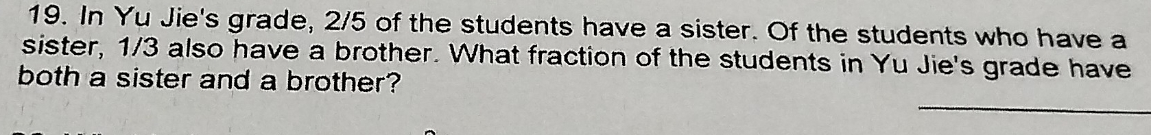 In Yu Jie's grade, 2/5 of the students have a sister. Of the students who have a 
sister, 1/3 also have a brother. What fraction of the students in Yu Jie's grade have 
both a sister and a brother? 
_