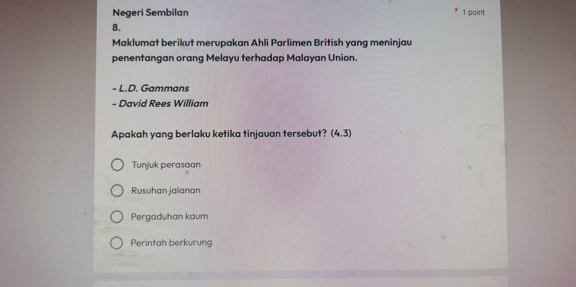 Negeri Sembilan 1 point
8.
Maklumat berikut merupakan Ahli Parlimen British yang meninjau
penentangan orang Melayu terhadap Malayan Union.
- L.D. Gammans
- David Rees William
Apakah yang berlaku ketika tinjauan tersebut? (4.3)
Tunjuk perasaan
Rusuhan jalanan
Pergaduhan kaum
Perintah berkurung