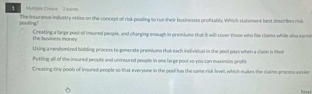 The insurance industry relies on the concept of risk pooling to run their businesses proftably. Which statement best describes risk
pooling?
Creating a large pool of insured people, and charging enough in premiums that it will cover those who file claims while also earni
the business money
Using a randomized bidding process to generate premiums that each individual in the pool pays when a claim is fled
Putting all of the insured people and uninsured people in one large pool so you can maximize proft
Creating tiny pools of insured people so that everyone in the pool has the same risk level, which makes the claims process easier
Next