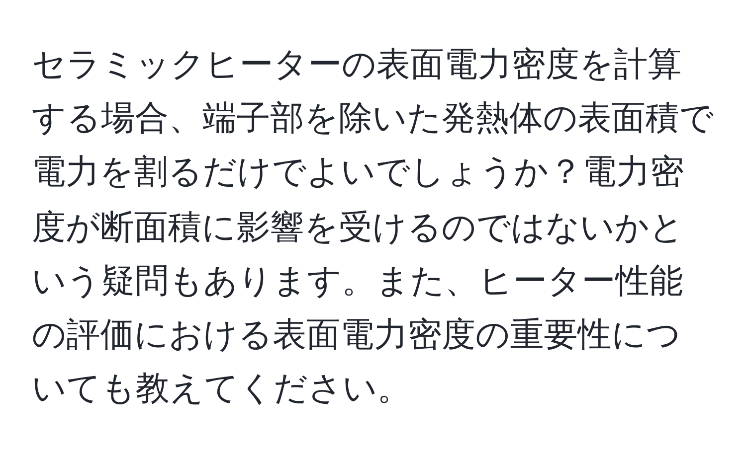 セラミックヒーターの表面電力密度を計算する場合、端子部を除いた発熱体の表面積で電力を割るだけでよいでしょうか？電力密度が断面積に影響を受けるのではないかという疑問もあります。また、ヒーター性能の評価における表面電力密度の重要性についても教えてください。