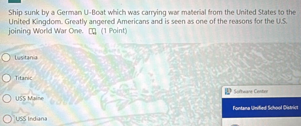 Ship sunk by a German U-Boat which was carrying war material from the United States to the
United Kingdom. Greatly angered Americans and is seen as one of the reasons for the U.S.
joining World War One. ₹ (1 Point)
Lusitania
Titanic
Software Center
USS Maine
Fontana Unified School District
USS Indiana