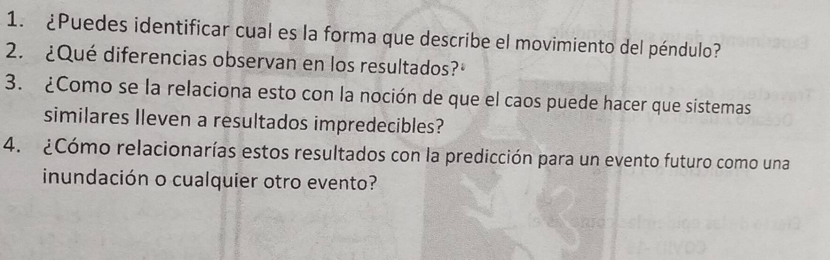 ¿Puedes identificar cual es la forma que describe el movimiento del péndulo? 
2. ¿Qué diferencias observan en los resultados? 
3. ¿Como se la relaciona esto con la noción de que el caos puede hacer que sistemas 
similares Ileven a resultados impredecibles? 
4. ¿Cómo relacionarías estos resultados con la predicción para un evento futuro como una 
inundación o cualquier otro evento?