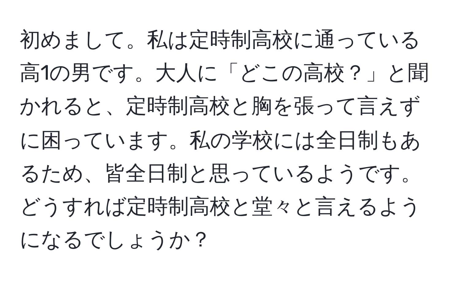 初めまして。私は定時制高校に通っている高1の男です。大人に「どこの高校？」と聞かれると、定時制高校と胸を張って言えずに困っています。私の学校には全日制もあるため、皆全日制と思っているようです。どうすれば定時制高校と堂々と言えるようになるでしょうか？