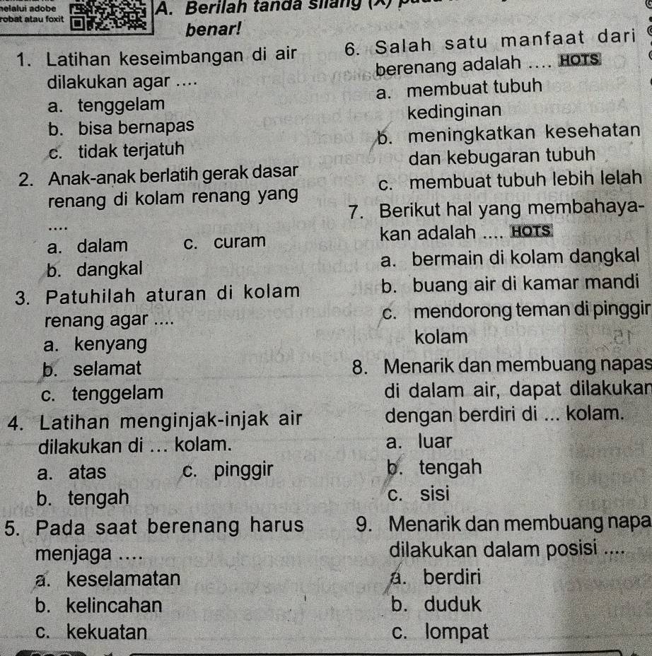 helalui adobé A. Berilah tanda siláng (X) p
robat atau foxit
benar!
1. Latihan keseimbangan di air 6. Salah satu manfaat dari
dilakukan agar .... berenang adalah .... Hots
a. tenggelam a. membuat tubuh
b. bisa bernapas kedinginan
c. tidak terjatuh b. meningkatkan kesehatan
dan kebugaran tubuh
2. Anak-anak berlatih gerak dasar
c. membuat tubuh lebih lelah
renang di kolam renang yang
7. Berikut hal yang membahaya-
….
a. dalam c. curam kan adalah .... Hots
b. dangkal a. bermain di kolam dangkal
3. Patuhilah aturan di kolam b. buang air di kamar mandi
renang agar .... c. mendorong teman di pinggin
a. kenyang
kolam
b. selamat 8. Menarik dan membuang napas
c. tenggelam di dalam air, dapat dilakukar
4. Latihan menginjak-injak air dengan berdiri di ... kolam.
dilakukan di ... kolam. a. luar
a. atas c. pinggir b. tengah
b.tengah c. sisi
5. Pada saat berenang harus 9. Menarik dan membuang napa
menjaga .... dilakukan dalam posisi ....
a. keselamatan a. berdiri
b. kelincahan b. duduk
c. kekuatan c. lompat