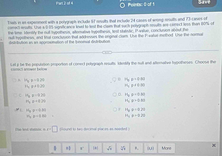 Save
Points: 0 of 1
Triais in an experiment with a polygraph include 97 results that include 24 cases of wrong results and 73 cases of
correct results. Use a 0.05 significance level to test the claim that such polygraph results are correct less than 80% of
the time. Identify the null hypothesis, alternative hypothesis, test statistic, P -value, conclusion about the
null hypothesis, and final conclusion that addresses the original claim. Use the P -value method. Use the normal
distribution as an approximation of the binomial distribution
Let p be the population proportion of correct polygraph results Identify the null and alternative hypotheses. Choose the
correct answer below
A H_0p=0.20
B H_0p=080
H_1p!= 0.20
H_1p!= 0.80
C H_0p=0.20
D. H_0p=0.80
H_1· p<0.20
H_1:p>0.80
F
E. H_0rho =0.80 H_0· p=0.20
H_1rho <0.80
H_1p>0.20
The lest stalistic is z=□ (Round to two decimal places as needed.)
□  □ /□   B° |□ | sqrt(□ ) sqrt[3](11) B. (5,5) More