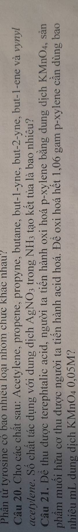 Phân tử tyrosine có bao nhiều loại nhóm chức khác nhau? 
Câu 20. Cho các chất sau: Acetylene, propene, propyne, butane, but -1 -yne, but -2 -yne, but -1 -ene và vynyl 
acetylene. Số chất tác dụng với dung dịch AgNO_3 trong NH3 tạo kết tủa là bao nhiêu? 
Câu 21. Để thu được terephtalic acid, người ta tiến hành oxi hoá p-xylene bằng dung dịch KMnO₄, sản 
phẩm muối hữu cơ thu được người ta tiến hành acid hoá. Để oxi hoá hết 1,06 gam p-xylene cần dùng bao 
nhiêu mL dung dịch KMnO_40,05M ?