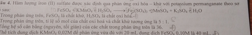 4ầu 4. Hàm lượng iron (II) sulfate được xác định qua phản ứng oxi hóa - khử với potassium permanganate theo sơ 
sau:
FeSO_4+KMnO_4+H_2SO_4to Fe_2(SO_4)_3+2MnSO_4+K_2SO_4+H_2O
Trong phản ứng trên, FeSO₄ là chất khử, H_2SO_4 là chất oxi hóa. 
Trong phản ứng trên, tỉ lệ số mol của chất oxi hoá và chất khử tương ứng là 5:1. 
Tổng hệ số cân bằng (nguyên, tối giản) của các chất trong phản ứng trên là 36. 
Thể tích dung dịch KMnO₄ 0,02M dể phản ứng vừa đủ với 20 mL dung dịch FeSO₄ 0,10M là 40 mL.