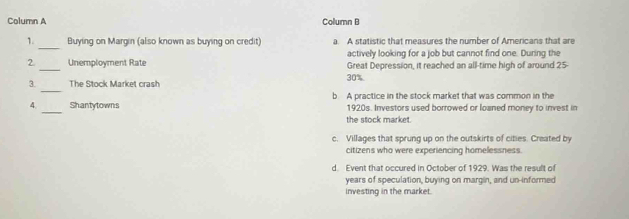 Column A Column B
_
1. Buying on Margin (also known as buying on credit) a. A statistic that measures the number of Americans that are
actively looking for a job but cannot find one. During the
2 _Unemployment Rate Great Depression, it reached an all-time high of around 25 -
_
3. The Stock Market crash 30%
b. A practice in the stock market that was common in the
4. _Shantytowns 1920s. Investors used borrowed or loaned money to invest in
the stock market.
c. Villages that sprung up on the outskirts of cities. Created by
citizens who were experiencing homelessness.
d. Event that occured in October of 1929. Was the result of
years of speculation, buying on margin, and un-informed
investing in the market.