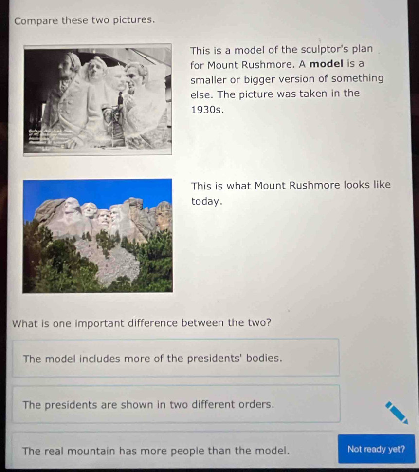 Compare these two pictures.
This is a model of the sculptor's plan
for Mount Rushmore. A model is a
smaller or bigger version of something
else. The picture was taken in the
1930s.
This is what Mount Rushmore looks like
today.
What is one important difference between the two?
The model includes more of the presidents' bodies.
The presidents are shown in two different orders.
The real mountain has more people than the model. Not ready yet?