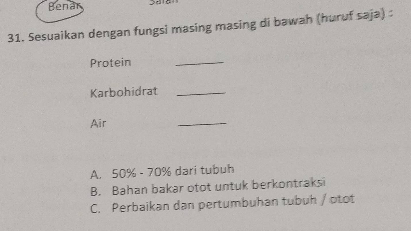 Benar
31. Sesuaikan dengan fungsi masing masing di bawah (huruf saja)
Protein
_
Karbohidrat_
Air
_
A. 50% - 70% dari tubuh
B. Bahan bakar otot untuk berkontraksi
C. Perbaikan dan pertumbuhan tubuh / otot