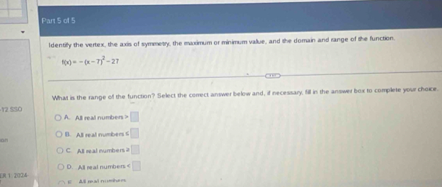 ldentify the vertex, the axis of symmetry, the maximum or minimum value, and the domain and range of the function.
f(x)=-(x-7)^2-27. , .
What is the range of the function? Select the correct answer below and, if necessary, fill in the answer box to complete your choice.
12 SSO
A. All real numbers □
0/1 B. All real numbers ∠ □
C All real numbers ≥slant □
ER 1.2024 D. All real numbers ∠ □
c All real numbers