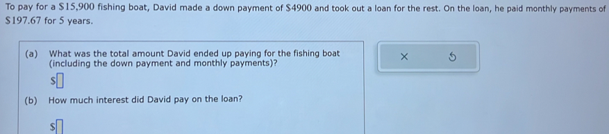 To pay for a $15,900 fishing boat, David made a down payment of $4900 and took out a loan for the rest. On the loan, he paid monthly payments of
$197.67 for 5 years. 
(a) What was the total amount David ended up paying for the fishing boat × 5
(including the down payment and monthly payments)? 
(b) How much interest did David pay on the loan?
$