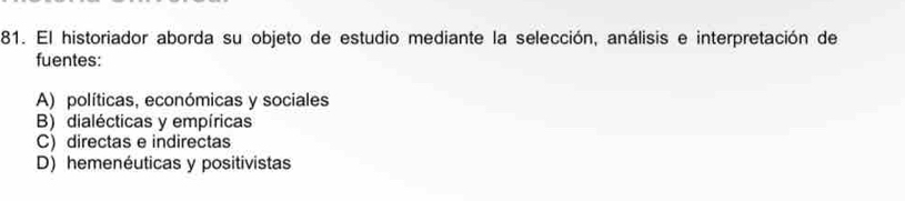 El historiador aborda su objeto de estudio mediante la selección, análisis e interpretación de
fuentes:
A) políticas, económicas y sociales
B) dialécticas y empíricas
C) directas e indirectas
D) hemenéuticas y positivistas