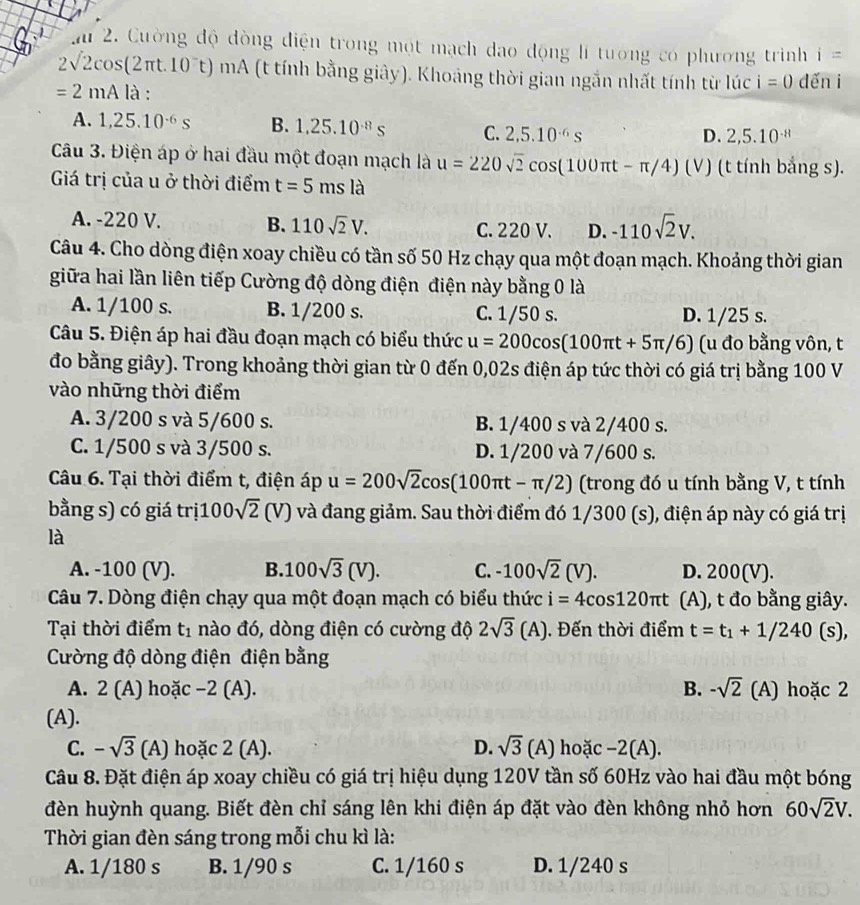 ai 2. Cường độ đòng điện trong một mạch dao động lí tương có phương trình i=
2sqrt(2)cos (2π t.10^-t) 1112 A (t tính bằng giây). Khoảng thời gian ngắn nhất tính từ lúc i=0 dến i
=2mAli à :
A. 1,25.10^(-6)s B. 1,25.10^(-8)s C. 2,5.10^(-6)s
D. 2,5.10^(-8)
Câu 3. Điện áp ở hai đầu một đoạn mạch là u=220sqrt(2)cos (100π t-π /4) (v) (t tính bắng s).
Giá trị của u ở thời điểm t=5msla
A. -220 V. B. 110sqrt(2)V. C. 220 V. D. -110sqrt(2)V.
Câu 4. Cho dòng điện xoay chiều có tần số 50 Hz chạy qua một đoạn mạch. Khoảng thời gian
giữa hai lần liên tiếp Cường độ dòng điện điện này bằng 0 là
A. 1/100 s. B. 1/200 s. C. 1/50 s. D. 1/25 s.
Câu 5. Điện áp hai đầu đoạn mạch có biểu thức u=200cos (100π t+5π /6) (u đo bằng vôn, t
đo bằng giây). Trong khoảng thời gian từ 0 đến 0,02s điện áp tức thời có giá trị bằng 100 V
vào những thời điểm
A. 3/200 s và 5/600 s. B. 1/400 s và 2/400 s.
C. 1/500 s và 3/500 s. D. 1/200 và 7/600 s.
Câu 6. Tại thời điểm t, điện áp u=200sqrt(2)cos (100π t-π /2) (trong đó u tính bằng V, t tính
bằng s) có giá trị 1 00sqrt(2) ∩ V) và đang giảm. Sau thời điểm đó 1/300 (s), điện áp này có giá trị
là
A. -100 (V). B. 100sqrt(3)(V). C. -100sqrt(2)(V). D. 200(V).
Câu 7. Dòng điện chạy qua một đoạn mạch có biểu thức i=4cos 120π t (A), t đo bằng giây.
Tại thời điểm t_1 nào đó, dòng điện có cường độ 2sqrt(3)(A). Đến thời điểm t=t_1+1/240(s),
Cường độ dòng điện điện bằng
A. 2 (A) hoặc −2 (A). B. -sqrt(2)(A ) hoặc 2
(A).
C. -sqrt(3)(A) hoặc 2(A) D. sqrt(3)(A) hoặc −2(A).
Câu 8. Đặt điện áp xoay chiều có giá trị hiệu dụng 120V tần số 60Hz vào hai đầu một bóng
đèn huỳnh quang. Biết đèn chỉ sáng lên khi điện áp đặt vào đèn không nhỏ hơn 60sqrt(2)V.
Thời gian đèn sáng trong mỗi chu kì là:
A. 1/180 s B. 1/90 s C. 1/160 s D. 1/240 s