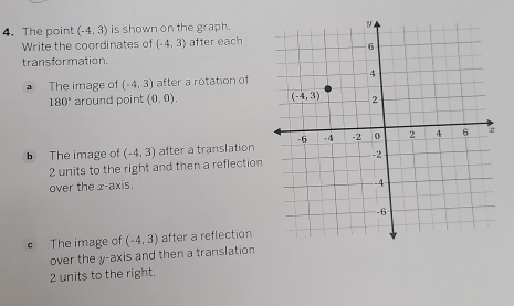 The point (-4,3) is shown on the graph.
Write the coordinates of (-4,3) after each
transformation.
a The image of (-4,3) after a rotation of
180° around point (0,0).
b The image of (-4,3) after a translation
2 units to the right and then a reflection
over the x-axis.
e The image of (-4,3) after a reflection
over the y-axis and then a translation
2 units to the right.