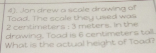 4). Jon drew a scale drawing of 
Toad. The scale they used was
2 centimeters : 3 meters. In the 
drawing, Toad is 6 centimeters tall. 
What is the actual height of Toad?