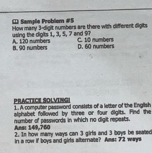 Sample Problem #5
How many 3 -digit numbers are there with different digits
using the digits 1, 3, 5, 7 and 9?
A. 120 numbers C. 10 numbers
B. 90 numbers D. 60 numbers
PRACTICE SOLVING!
1. A computer password consists of a letter of the English
alphabet followed by three or four digits. Find the
number of passwords in which no digit repeats.
Ans: 149,760
2. In how many ways can 3 girls and 3 boys be seated
in a row if boys and girls alternate? Ans: 72 ways