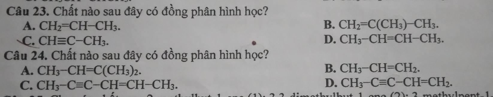 Chất nào sau đây có đồng phân hình học?
A. CH_2=CH-CH_3. B. CH_2=C(CH_3)-CH_3.
C. CHequiv C-CH_3. D. CH_3-CH=CH-CH_3. 
Câu 24. Chất nào sau đây có đồng phân hình học?
B.
A. CH_3-CH=C(CH_3)_2. CH_3-CH=CH_2.
C. CH_3-Cequiv C-CH=CH-CH_3. D. CH_3-Cequiv C-CH=CH_2. 
(7)(7)