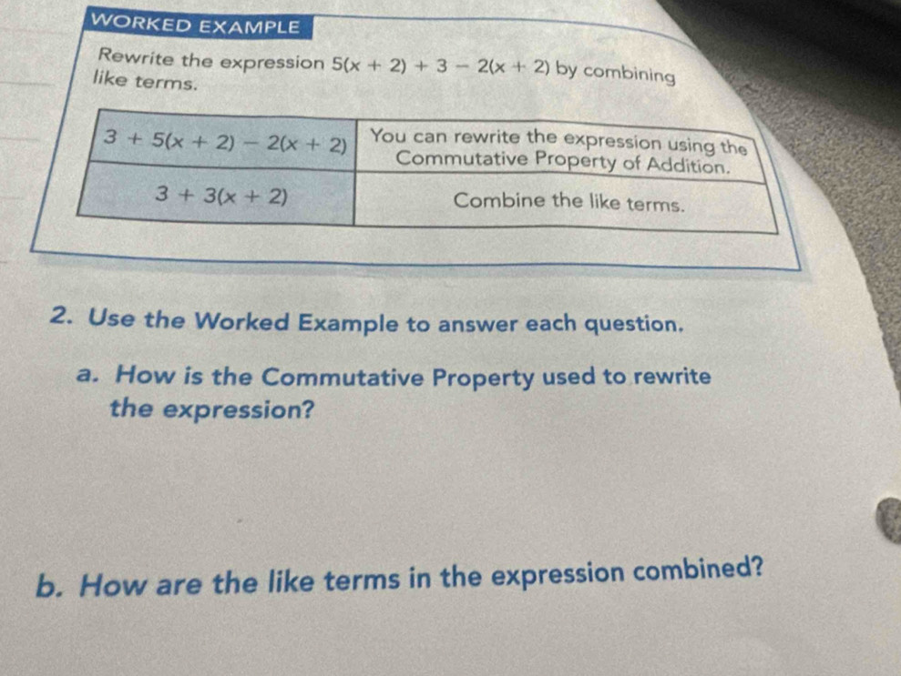 WORKED EXAMPLE
Rewrite the expression 5(x+2)+3-2(x+2) by combining
like terms.
2. Use the Worked Example to answer each question.
a. How is the Commutative Property used to rewrite
the expression?
b. How are the like terms in the expression combined?