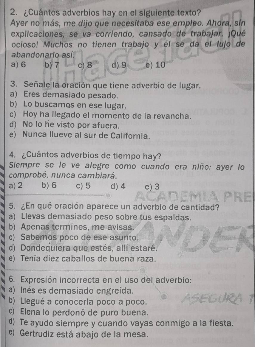 ¿Cuántos adverbios hay en el siguiente texto?
Ayer no más, me dijo que necesitaba ese empleo. Ahora, sin
explicaciones, se va corriendo, cansado de trabajar. ¡Qué
ocioso! Muchos no tienen trabajo y él se da el lujo de
abandonarlo así.
a) 6 b) 7 c) 8 d) 9 e) 10
3. Señale la oración que tiene adverbio de lugar.
a) Eres demasiado pesado.
b) Lo buscamos en ese lugar.
c) Hoy ha llegado el momento de la revancha.
d) No lo he visto por afuera.
e) Nunca llueve al sur de California.
4. ¿Cuántos adverbios de tiempo hay?
Siempre se le ve alegre como cuando era niño: ayer lo
comprobé, nunca cambiará.
a) 2 b) 6 c) 5 d) 4 e) 3
5. ¿En qué oración aparece un adverbio de cantidad?
a) Llevas demasiado peso sobre tus espaldas.
b) Apenas termines, me avisas.
c) Sabemos poco de ese asunto.
d) Dondequiera que estés, allí estaré.
e) Tenía diez caballos de buena raza.
6. Expresión incorrecta en el uso del adverbio:
a) Inés es demasiado engreída.
b) Llegué a conocerla poco a poco.
c) Elena lo perdonó de puro buena.
d) Te ayudo siempre y cuando vayas conmigo a la fiesta.
e) Gertrudiz está abajo de la mesa.