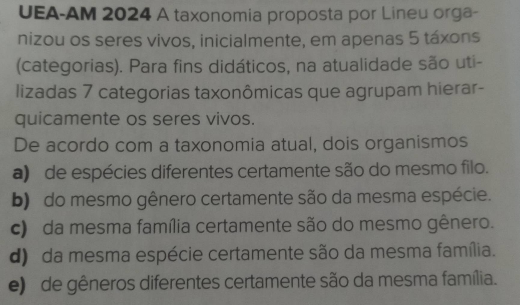 UEA-AM 2024 A taxonomia proposta por Lineu orga-
nizou os seres vivos, inicialmente, em apenas 5 táxons
(categorias). Para fins didáticos, na atualidade são uti-
lizadas 7 categorias taxonômicas que agrupam hierar-
quicamente os seres vivos.
De acordo com a taxonomia atual, dois organismos
a) de espécies diferentes certamente são do mesmo filo.
b) do mesmo gênero certamente são da mesma espécie.
c) da mesma família certamente são do mesmo gênero.
d) da mesma espécie certamente são da mesma família.
e) de gêneros diferentes certamente são da mesma família.