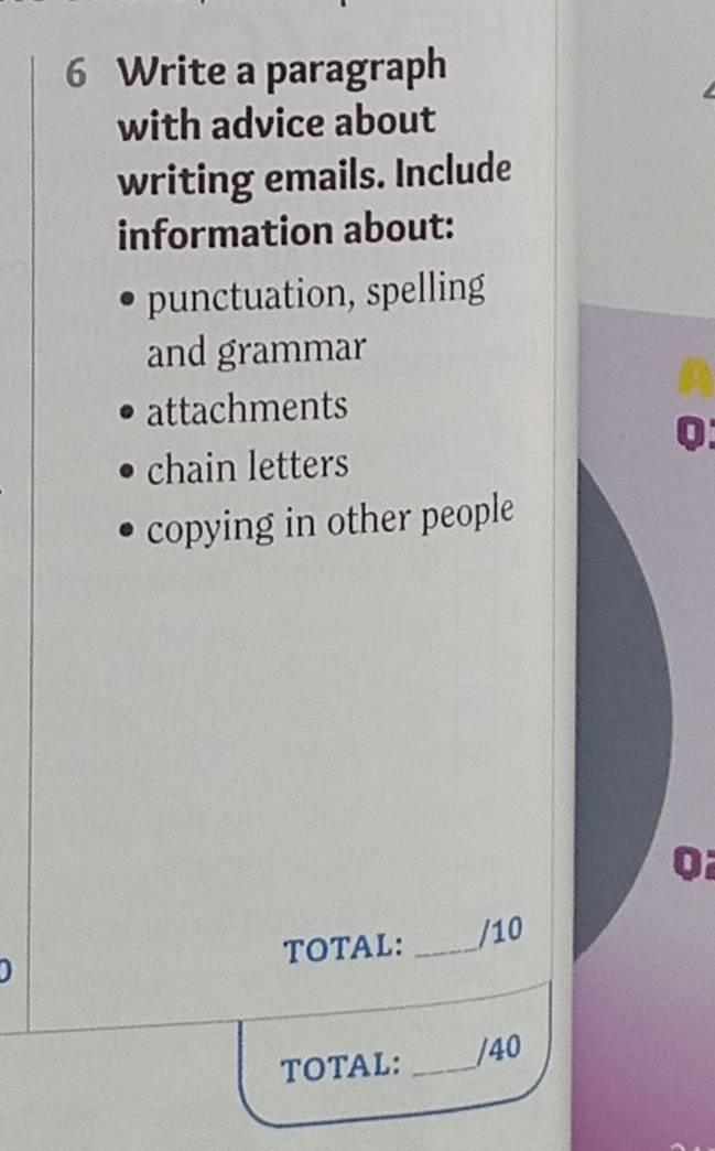 Write a paragraph 
with advice about 
writing emails. Include 
information about: 
punctuation, spelling 
and grammar 
attachments 
0 
chain letters 
copying in other people 
TOTAL: _/10 
TOTAL: _/40