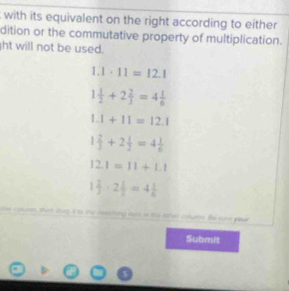 with its equivalent on the right according to either
dition or the commutative property of multiplication.
ht will not be used.
1.1· 11=12.1
1 1/2 +2 2/3 =4 1/6 
1.1+11=12.1
1 2/3 +2 1/2 =4 1/6 
12.1=11+1.1
1 2/3 · 2 1/2 =4 1/6 
aem is mo atler calutr fe s e your 
Submit