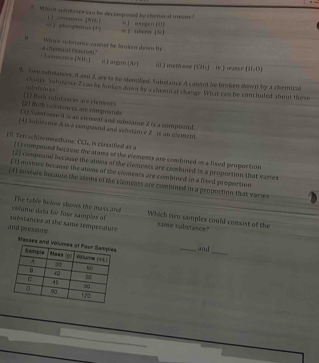 Which substance can be decomposed by chemical means?
L) ammonia (NU) ü ) oxygen(O)
i ) phospharus (P) iv) silcon (Si)
N Which substance cannot he broken down by
a chemical reaction?
) ammonia (NHs) i.) argon (Ar) iil.) methane (CH₃) iv.) water (II_2O)
9. Two substances. A and Z, are to be identified. Substance A cannot be broken down by a chemical
substances
change Substance Z can be broken down by a chemical change What can be concluded about these
(1) Both substances are elements
(2) Both substances are compounds
(3) Substance A is an element and substance Z is a compound.
(4) Substance A is a compound and substance Z is an element.
10. Tetrachloromethane. CCI₄, is classified as a
(1) compound because the atoms of the elements are combined in a fixed proportion
(2) compound because the atoms of the elements are combined in a proportion that varies
(3) mixture because the atoms of the elements are combined in a fixed proportion
(4) mixture because the atoms of the elements are combined in a proportion that varies
The table below shows the mass and Which two samples could consist of the
volume data for four samples of same substance?
substances at the same temperature
and pressure
_
Masses and Vo
_and