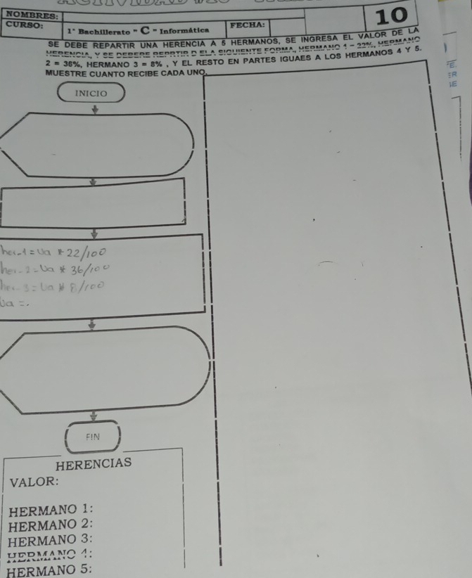 NOMBRES:
CURSO: 1° Bachillerato " C " Informática
FECHA:
10
se debe repartir una herencia a 5 hermanos, se ingresa el valor de la
uebenaia V de redere dedrtio δ el a ciamiente fodma, uedmaμo a 1-22%
MERMANo
2=36% HERMANO 3=8% Y EL RESTO EN PARTES IGUAES A LOS HERMANOS 4 Y 5. 
MUESTRE CUANTO RECIBE CADA UNQ
INICIO
ψ
FIN
HERENCIAS
VALOR:
HERMANO 1:
HERMANO 2:
HERMANO 3:
HERMANO 4:
HERMANO 5: