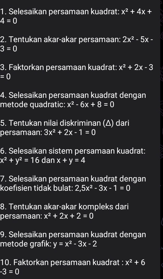 Selesaikan persamaan kuadrat: x^2+4x+
4=0
2. Tentukan akar-akar persamaan: 2x^2-5x-
3=0
3. Faktorkan persamaan kuadrat: x^2+2x-3
=0
4. Selesaikan persamaan kuadrat dengan 
metode quadratic: x^2-6x+8=0
5. Tentukan nilai diskriminan (Δ) dari 
persamaan: 3x^2+2x-1=0
6. Selesaikan sistem persamaan kuadrat:
x^2+y^2=16 dan x+y=4
7. Selesaikan persamaan kuadrat dengan 
koefisien tidak bulat: 2, 5x^2-3x-1=0
8. Tentukan akar-akar kompleks dari 
persamaan: x^2+2x+2=0
9. Selesaikan persamaan kuadrat dengan 
metode grafik: y=x^2-3x-2
10. Faktorkan persamaan kuadrat : x^2+6
-3=0